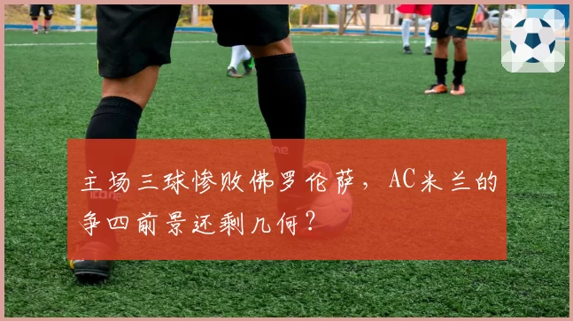 主场三球惨败佛罗伦萨，AC米兰的争四前景还剩几何？