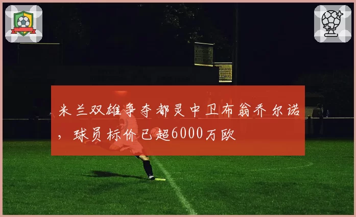 米兰双雄争夺都灵中卫布翁乔尔诺,球员标价已超6000万欧
