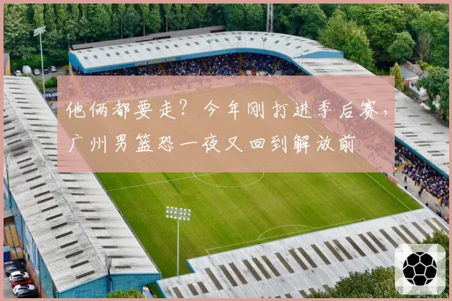 他俩都要走?今年刚打进季后赛,广州男篮恐一夜又回到解放前