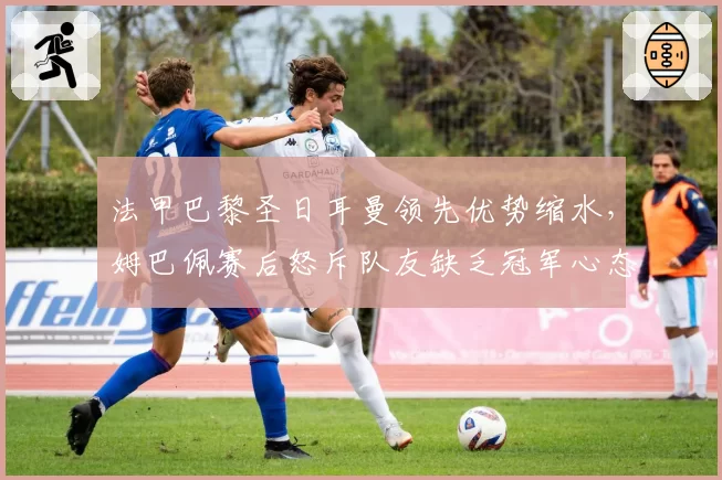 法甲巴黎圣日耳曼领先优势缩水，姆巴佩赛后怒斥队友缺乏冠军心态
