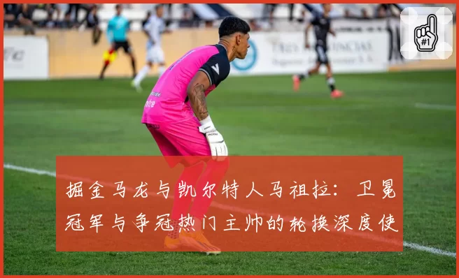 掘金马龙与凯尔特人马祖拉：卫冕冠军与争冠热门主帅的轮换深度使用对比