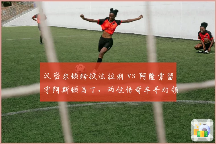 汉密尔顿转投法拉利 vs 阿隆索留守阿斯顿马丁,两位传奇车手对领队命运的蝴蝶效应