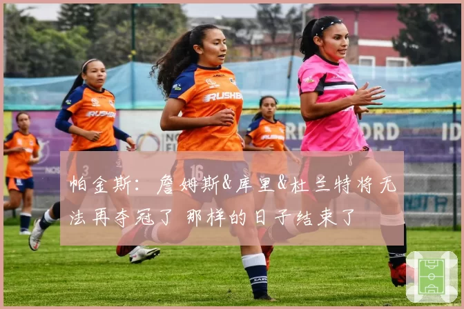 帕金斯:詹姆斯&库里&杜兰特将无法再夺冠了 那样的日子结束了