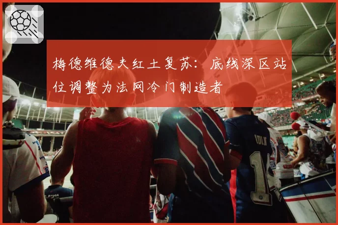 梅德维德夫红土复苏:底线深区站位调整为法网冷门制造者
