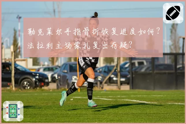 勒克莱尔手指骨折恢复进度如何？法拉利主场蒙扎复出存疑？