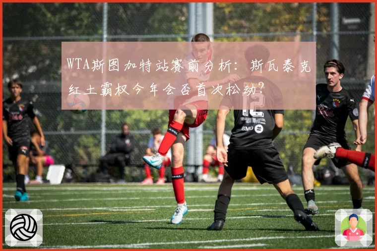 WTA斯图加特站赛前分析:斯瓦泰克红土霸权今年会否首次松动?