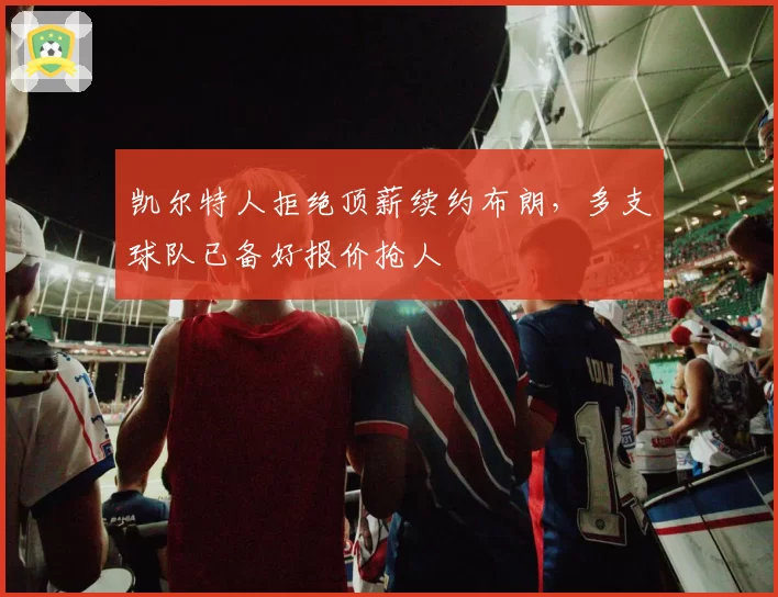 凯尔特人拒绝顶薪续约布朗,多支球队已备好报价抢人