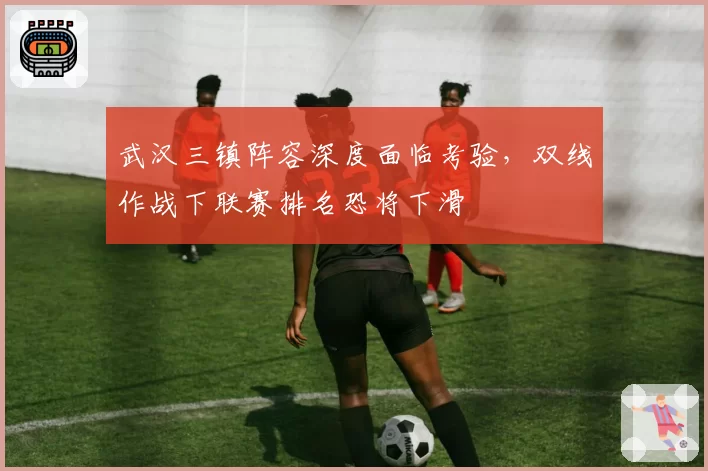 武汉三镇阵容深度面临考验,双线作战下联赛排名恐将下滑