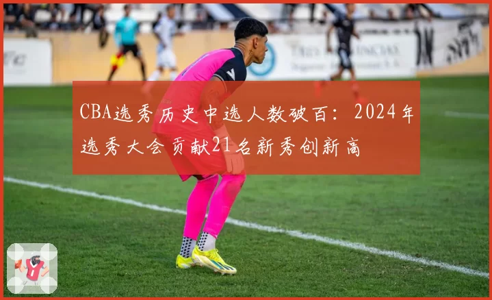 CBA选秀历史中选人数破百:2024年选秀大会贡献21名新秀创新高