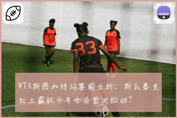 WTA斯图加特站赛前分析:斯瓦泰克红土霸权今年会否首次松动?