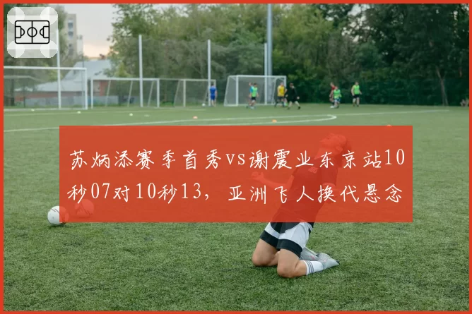 苏炳添赛季首秀vs谢震业东京站10秒07对10秒13,亚洲飞人换代悬念再起