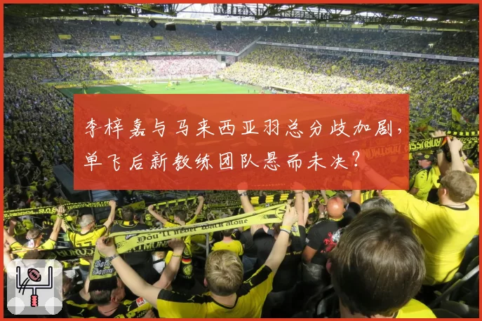 李梓嘉与马来西亚羽总分歧加剧,单飞后新教练团队悬而未决?
