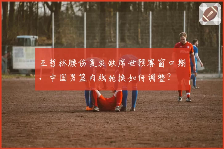 王哲林腰伤复发缺席世预赛窗口期,中国男篮内线轮换如何调整?