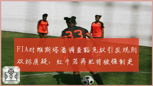 FIA对维斯塔潘调查豁免权引发规则双标质疑，红牛若再犯将被强制更换引擎罚退