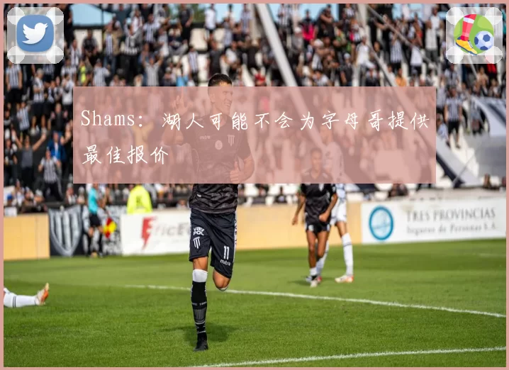Shams：湖人可能不会为字母哥提供最佳报价