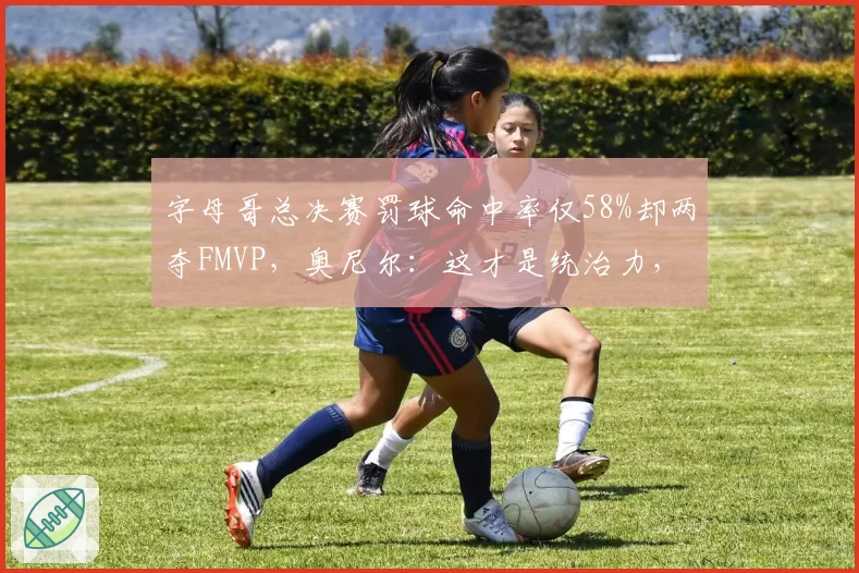 字母哥总决赛罚球命中率仅58%却两夺FMVP,奥尼尔:这才是统治力,但裁判太照顾