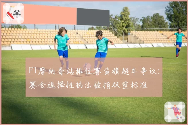 F1摩纳哥站排位赛黄旗超车争议：赛会选择性执法被指双重标准