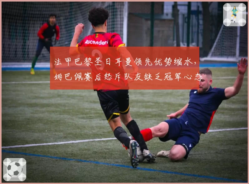 法甲巴黎圣日耳曼领先优势缩水，姆巴佩赛后怒斥队友缺乏冠军心态