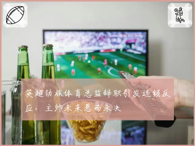 英超劲旅体育总监辞职引发连锁反应，主帅未来悬而未决