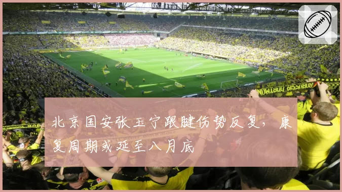 北京国安张玉宁跟腱伤势反复,康复周期或延至八月底