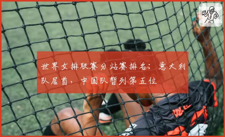 世界女排联赛分站赛排名:意大利队居首,中国队暂列第五位