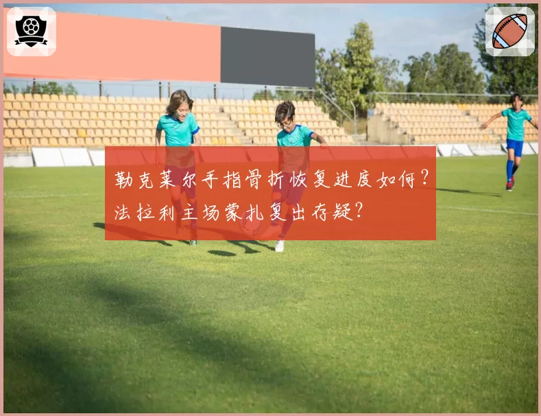 勒克莱尔手指骨折恢复进度如何?法拉利主场蒙扎复出存疑?