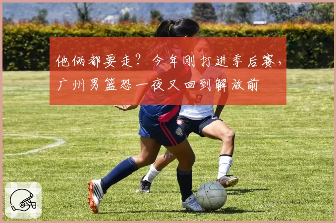 他俩都要走?今年刚打进季后赛,广州男篮恐一夜又回到解放前