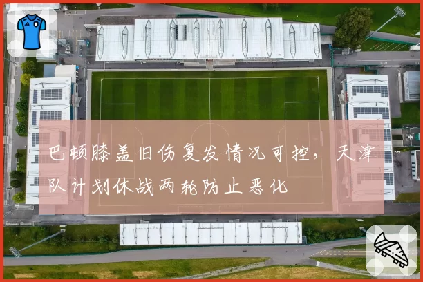 巴顿膝盖旧伤复发情况可控,天津队计划休战两轮防止恶化