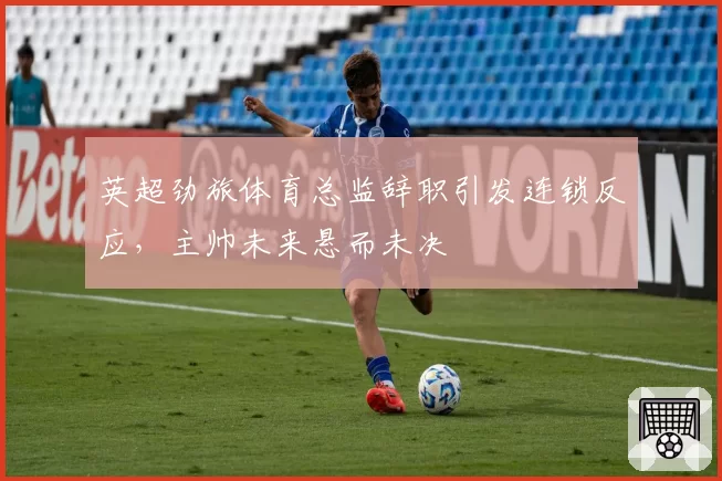 英超劲旅体育总监辞职引发连锁反应，主帅未来悬而未决