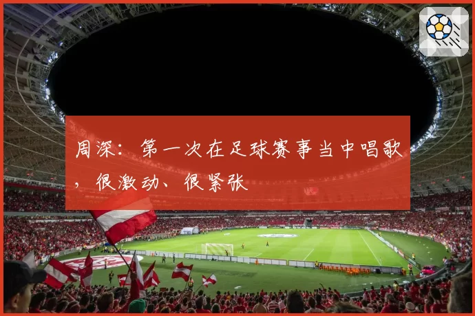 周深：第一次在足球赛事当中唱歌，很激动、很紧张