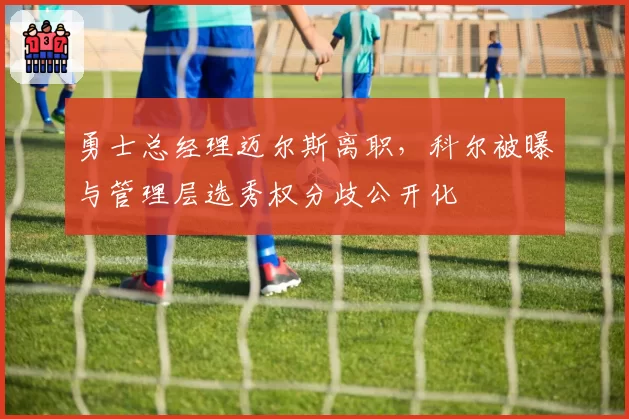 勇士总经理迈尔斯离职,科尔被曝与管理层选秀权分歧公开化