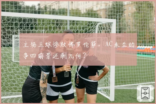 主场三球惨败佛罗伦萨，AC米兰的争四前景还剩几何？