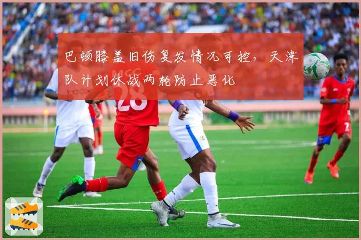 巴顿膝盖旧伤复发情况可控,天津队计划休战两轮防止恶化