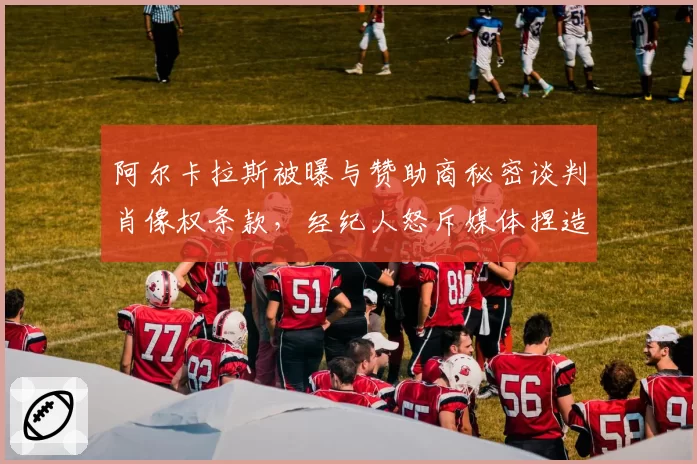 阿尔卡拉斯被曝与赞助商秘密谈判肖像权条款,经纪人怒斥媒体捏造事实