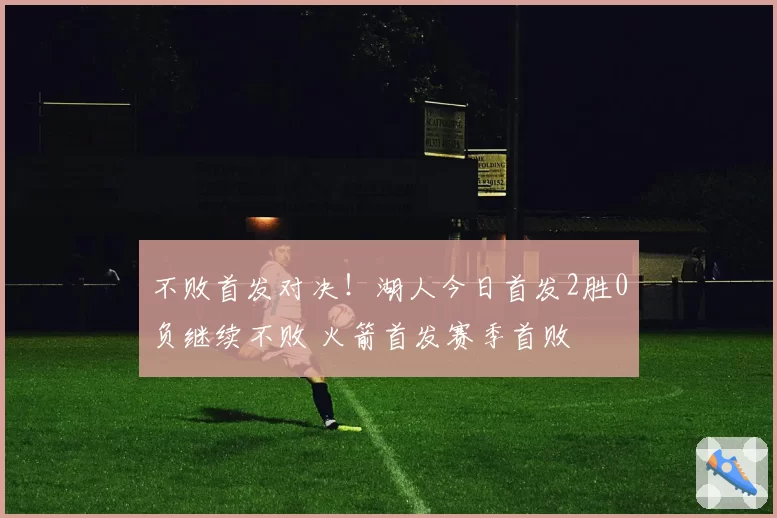 不败首发对决！湖人今日首发2胜0负继续不败 火箭首发赛季首败