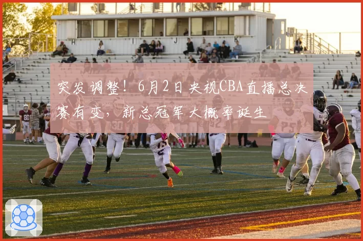 突发调整!6月2日央视CBA直播总决赛有变,新总冠军大概率诞生