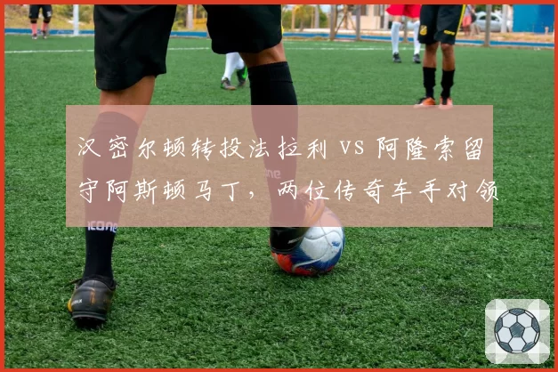 汉密尔顿转投法拉利 vs 阿隆索留守阿斯顿马丁，两位传奇车手对领队命运的蝴蝶效应