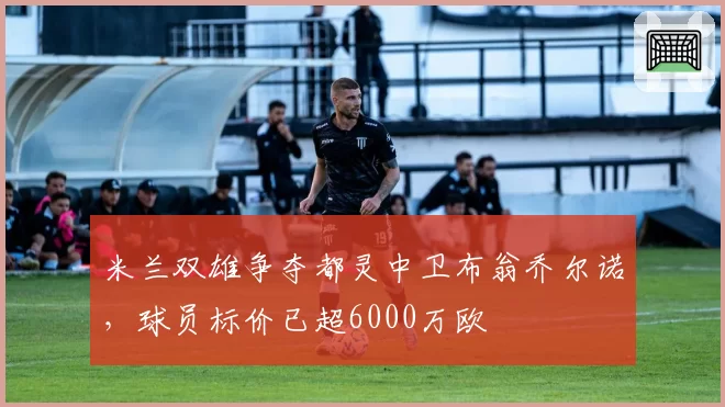 米兰双雄争夺都灵中卫布翁乔尔诺,球员标价已超6000万欧