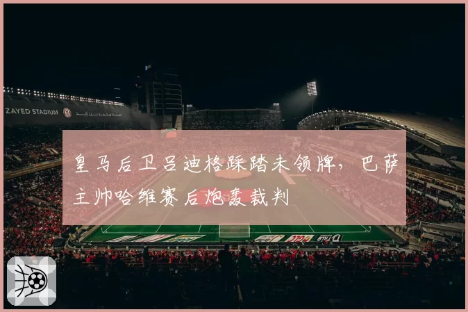 皇马后卫吕迪格踩踏未领牌，巴萨主帅哈维赛后炮轰裁判