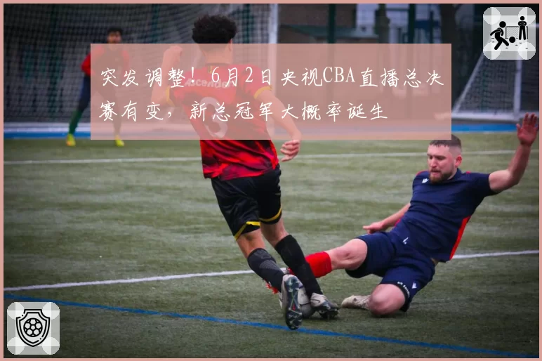 突发调整!6月2日央视CBA直播总决赛有变,新总冠军大概率诞生