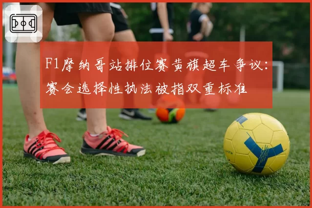 F1摩纳哥站排位赛黄旗超车争议：赛会选择性执法被指双重标准
