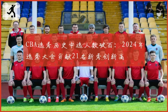 CBA选秀历史中选人数破百:2024年选秀大会贡献21名新秀创新高