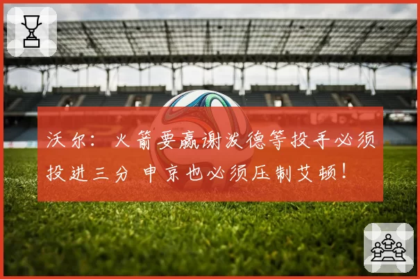 沃尔：火箭要赢谢泼德等投手必须投进三分 申京也必须压制艾顿！