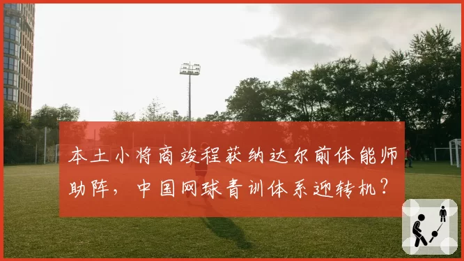 本土小将商竣程获纳达尔前体能师助阵,中国网球青训体系迎转机?