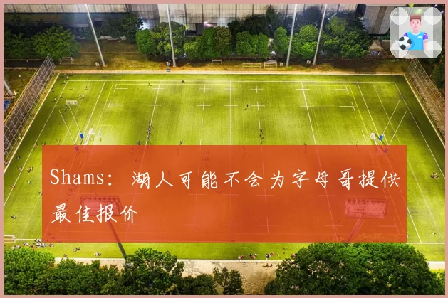 Shams：湖人可能不会为字母哥提供最佳报价