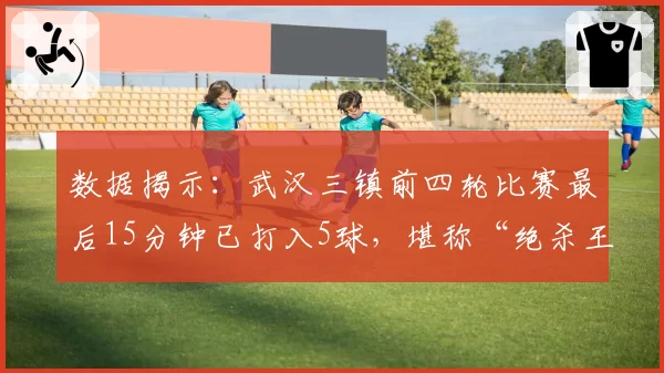 数据揭示：武汉三镇前四轮比赛最后15分钟已打入5球，堪称“绝杀王”