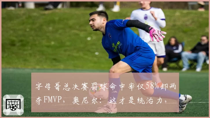 字母哥总决赛罚球命中率仅58%却两夺FMVP,奥尼尔:这才是统治力,但裁判太照顾