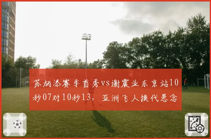 苏炳添赛季首秀vs谢震业东京站10秒07对10秒13，亚洲飞人换代悬念再起