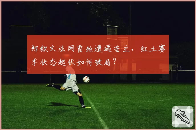 郑钦文法网首轮遭遇苦主,红土赛季状态起伏如何破局?