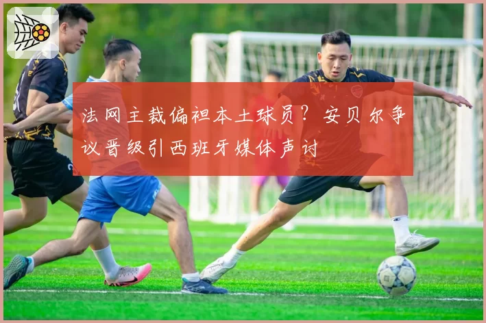 法网主裁偏袒本土球员?安贝尔争议晋级引西班牙媒体声讨